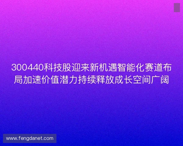 300440科技股迎来新机遇智能化赛道布局加速价值潜力持续释放成长空间广阔 300440科技股迎来新机遇智能化赛道布局加速价值潜力持续释放成长空间广阔