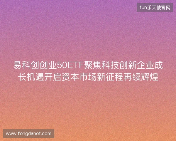 易科创创业50ETF聚焦科技创新企业成长机遇开启资本市场新征程再续辉煌