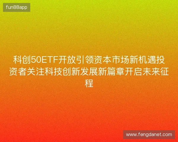 科创50ETF开放引领资本市场新机遇投资者关注科技创新发展新篇章开启未来征程