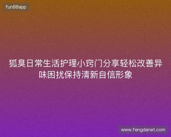 狐臭日常生活护理小窍门分享轻松改善异味困扰保持清新自信形象