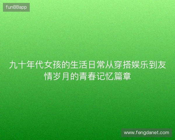 九十年代女孩的生活日常从穿搭娱乐到友情岁月的青春记忆篇章