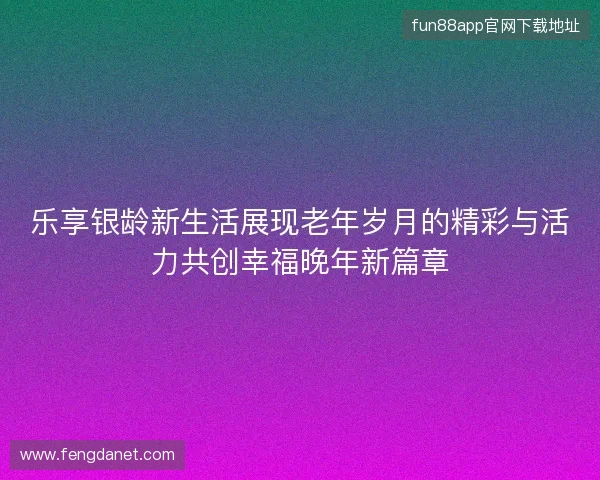 乐享银龄新生活展现老年岁月的精彩与活力共创幸福晚年新篇章