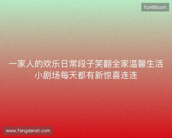 一家人的欢乐日常段子笑翻全家温馨生活小剧场每天都有新惊喜连连